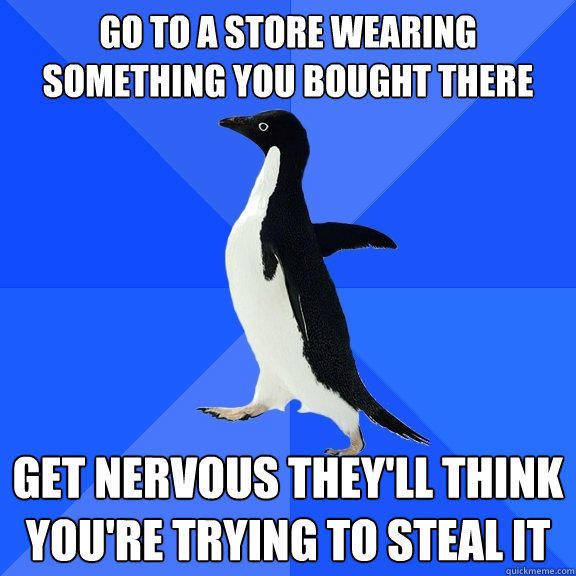 go to a store wearing something you bought there get nervous they'll think you're trying to steal it - go to a store wearing something you bought there get nervous they'll think you're trying to steal it  Socially Awkward Penguin