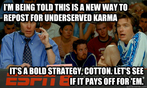 I'm being told this is a new way to repost for underserved karma It's a bold strategy, Cotton. Let's see if it pays off for 'em.  Cotton Pepper