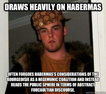 Draws heavily on Habermas Often forgoes Habermas’s considerations of the bourgeoisie as a hegemonic coalition and instead reads the public sphere in terms of abstract Foucaultian discourse.  - Draws heavily on Habermas Often forgoes Habermas’s considerations of the bourgeoisie as a hegemonic coalition and instead reads the public sphere in terms of abstract Foucaultian discourse.   eric is an asshole