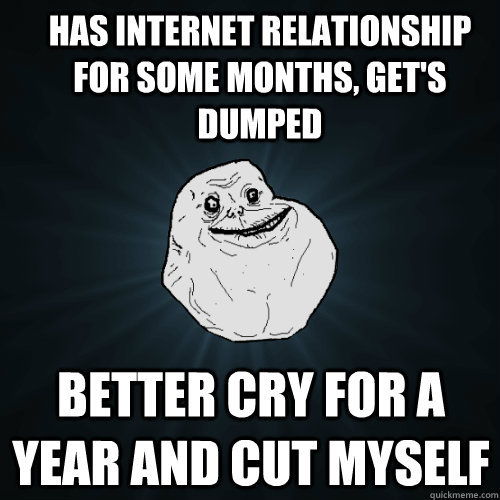 Has internet relationship for some months, get's dumped Better cry for a year and cut myself  Forever Alone
