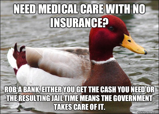 Need medical care with no insurance?  Rob a bank, either you get the cash you need or the resulting jail time means the government takes care of it.  - Need medical care with no insurance?  Rob a bank, either you get the cash you need or the resulting jail time means the government takes care of it.   Malicious Advice Mallard
