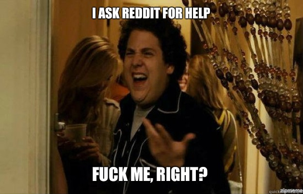 I ask reddit for help  FUCK ME, RIGHT?  fuck me right