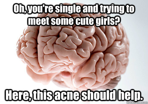 Oh, you're single and trying to meet some cute girls? Here, this acne should help.   Scumbag Brain