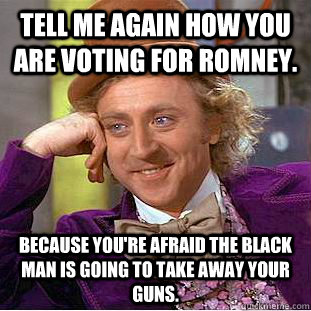 Tell me again how you are voting for Romney. Because you're afraid the black man is going to take away your guns.  Creepy Wonka