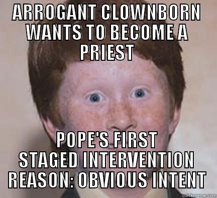 If a priest maintains intimate proximity, move away. If he's ginger: run. - ARROGANT CLOWNBORN WANTS TO BECOME A PRIEST POPE'S FIRST STAGED INTERVENTION REASON: OBVIOUS INTENT Over Confident Ginger