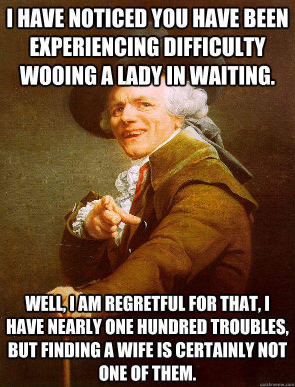 I have noticed you have been experiencing difficulty wooing a lady in waiting. Well, I am regretful for that, i have nearly one hundred troubles, but finding a wife is certainly not one of them.  Joseph Ducreux