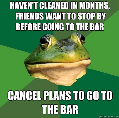 haven't cleaned in months,
 friends want to stop by before going to the bar cancel plans to go to the bar  Foul Bachelor Frog