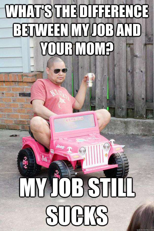 What's the difference between my job and your mom? My job still sucks  drunk dad