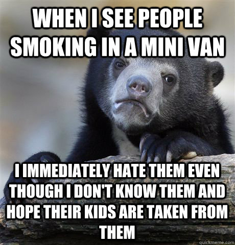 When I see people smoking in a mini van i immediately hate them even though i don't know them and hope their kids are taken from them  Confession Bear