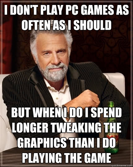 I don't play PC Games as often as I should But when I do I spend longer tweaking the graphics than I do playing the game  The Most Interesting Man In The World