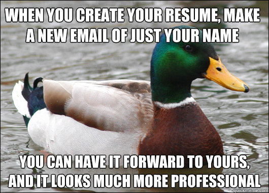 When you create your resume, make a new email of just your name you can have it forward to yours, and it looks much more professional  Actual Advice Mallard