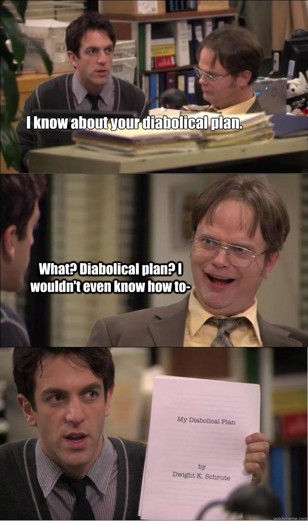 I know about your diabolical plan. What? Diabolical plan? I wouldn't even know how to- - I know about your diabolical plan. What? Diabolical plan? I wouldn't even know how to-  Diabolical Plan