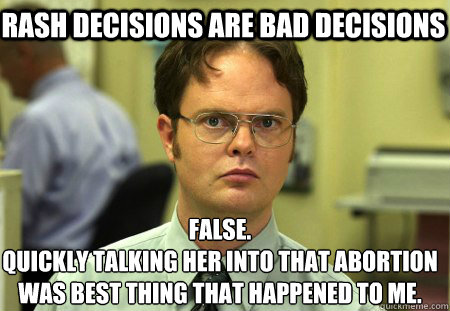 Rash decisions are bad decisions False.
quickly talking her into that abortion
was best thing that happened to me.  Schrute