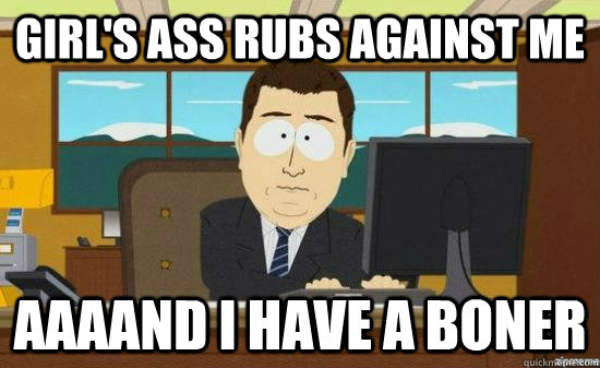 girl's ass rubs against me AAAAND I have a boner  aaaand its gone