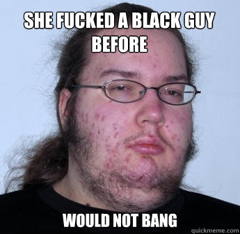 She fucked a black guy before would not bang  neckbeard