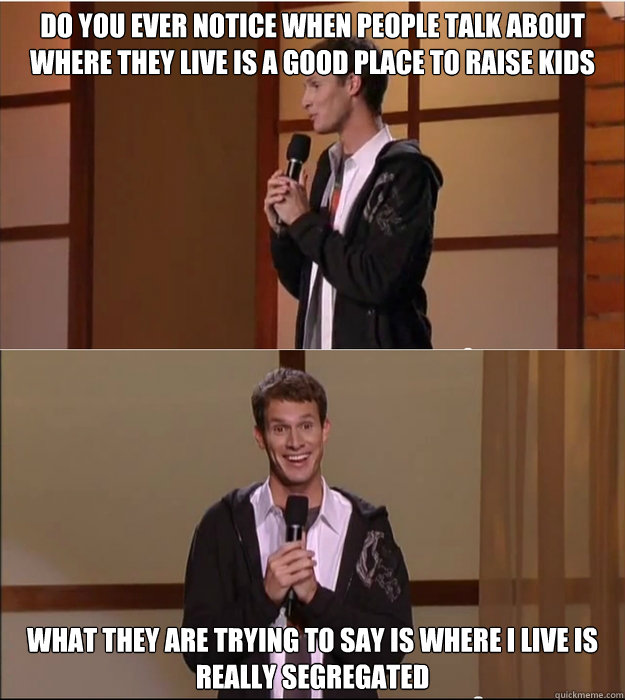 Do you ever notice when people talk about where they live is a good place to raise kids what they are trying to say is where i live is really segregated - Do you ever notice when people talk about where they live is a good place to raise kids what they are trying to say is where i live is really segregated  Daniel Tosh