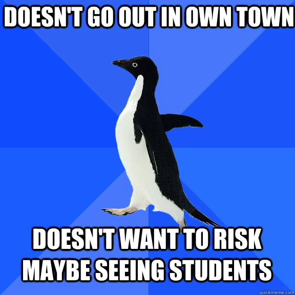 doesn't go out in own town doesn't want to risk maybe seeing students  Socially Awkward Penguin