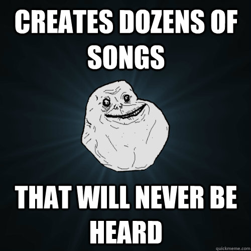 Creates Dozens of songs That will never be heard  Forever Alone