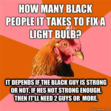 How many black people it takes to fix a light bulb? It depends if the black guy is strong or not, if hes not strong enough, then it'll need 2 guys or  more. - How many black people it takes to fix a light bulb? It depends if the black guy is strong or not, if hes not strong enough, then it'll need 2 guys or  more.  Anti-Joke Chicken