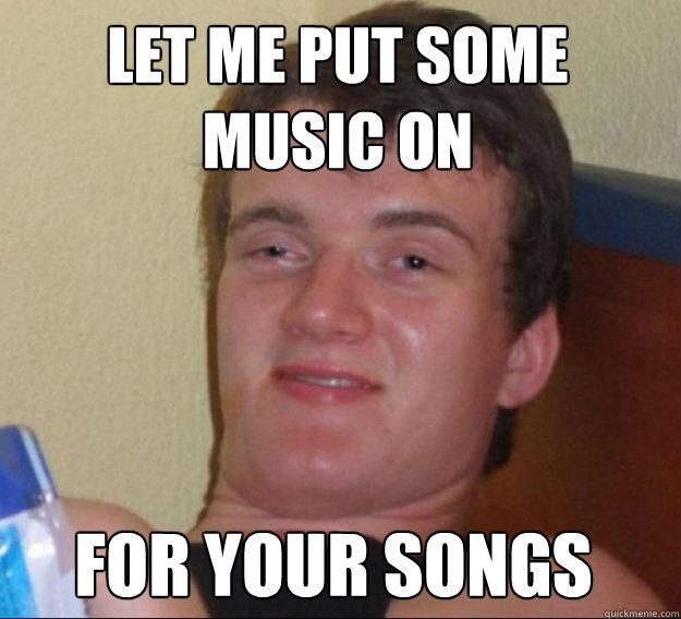 Let me put some music on for your songs  ten guy