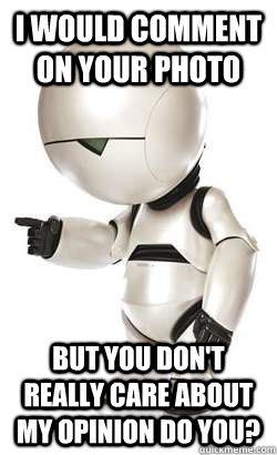 I would comment on your photo but you don't really care about my opinion do you?  Depressed Marvin