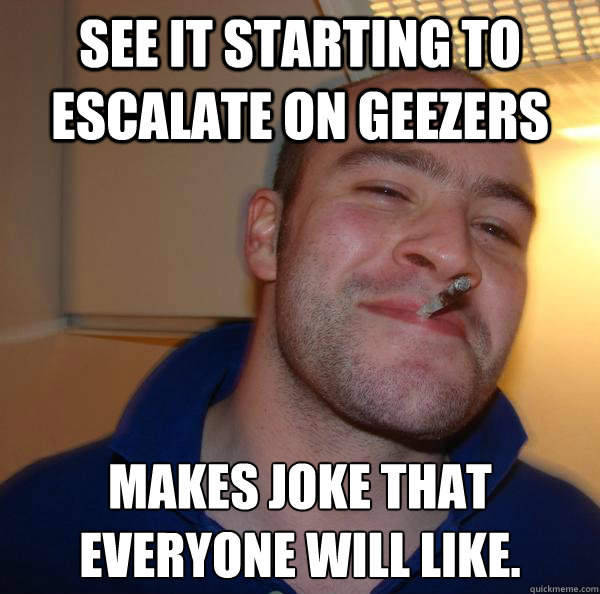 See it starting to escalate on Geezers Makes joke that everyone will like. - See it starting to escalate on Geezers Makes joke that everyone will like.  Misc