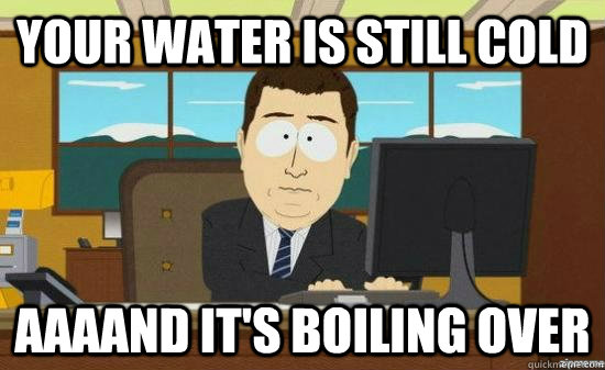 Your water is still cold AAAAND It's boiling over  aaaand its gone