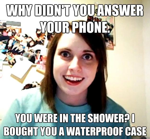 Why didn't you answer your phone. You were in the shower? I bought you a waterproof case  Overly Attached Girlfriend