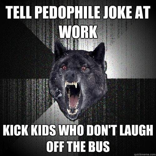 tell pedophile joke at work kick kids who don't laugh off the bus  Insanity Wolf