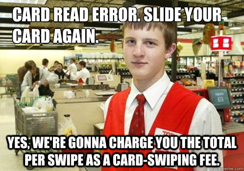 Card read error. Slide your card again. Yes, we're gonna charge you the total per swipe as a card-swiping fee. - Card read error. Slide your card again. Yes, we're gonna charge you the total per swipe as a card-swiping fee.  Your Item didnt scan