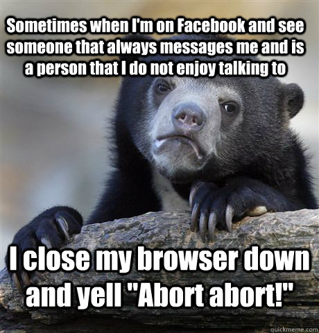 Sometimes when I'm on Facebook and see someone that always messages me and is a person that I do not enjoy talking to I close my browser down and yell 