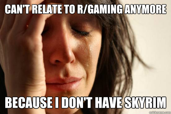 Can't relate to r/gaming anymore because I don't have skyrim  First World Problems