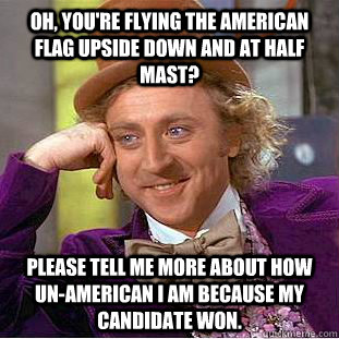 OH, YOU'RE FLYING THE AMERICAN FLAG UPSIDE DOWN AND AT HALF MAST? PLEASE TELL ME MORE ABOUT HOW UN-AMERICAN I AM BECAUSE MY CANDIDATE WON. - OH, YOU'RE FLYING THE AMERICAN FLAG UPSIDE DOWN AND AT HALF MAST? PLEASE TELL ME MORE ABOUT HOW UN-AMERICAN I AM BECAUSE MY CANDIDATE WON.  Condescending Wonka