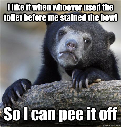 I like it when whoever used the toilet before me stained the bowl So I can pee it off  Confession Bear