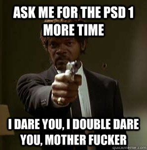 ask me for the psd 1 more time I dare you, I double dare you, mother fucker  Samuel L Pulp Fiction