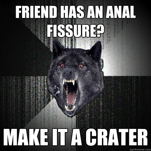 friend has an anal fissure? make it a crater  Insanity Wolf