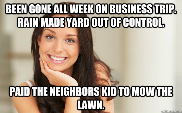 Been gone all week on business trip. Rain made yard out of control. Paid the neighbors kid to mow the lawn. - Been gone all week on business trip. Rain made yard out of control. Paid the neighbors kid to mow the lawn.  Good Girl Gina