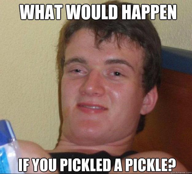 What would happen If you pickled a pickle?  - What would happen If you pickled a pickle?   10guy
