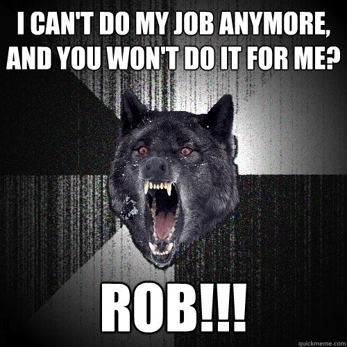 i can't do my job anymore, and you won't do it for me? rob!!!  Insanity Wolf