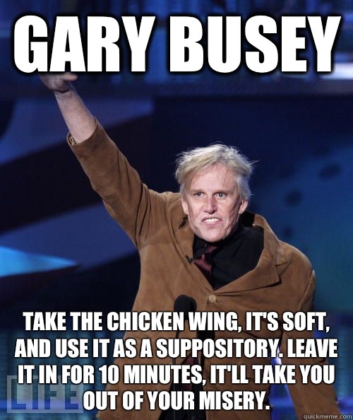 Gary Busey Take the chicken wing, it's soft, and use it as a suppository. Leave it in for 10 minutes, it'll take you out of your misery.  