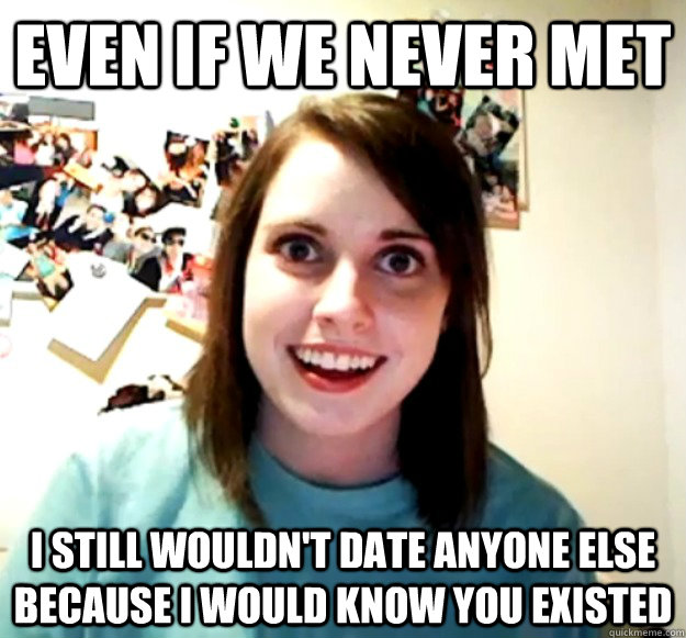Even if we never met I still wouldn't date anyone else because I would know you existed  Overly Attached Girlfriend