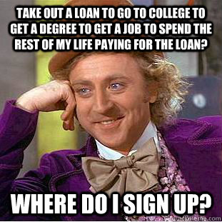 take out a loan to go to college to get a degree to get a job to spend the rest of my life paying for the loan? where do i sign up?  Condescending Wonka