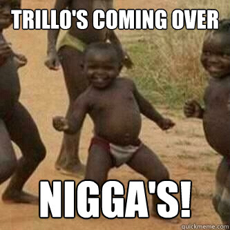 Trillo's coming over Nigga's!  Its friday niggas