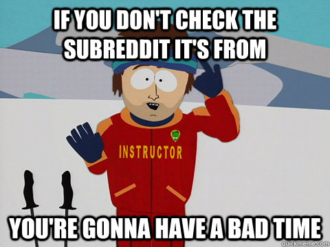 If you don't check the subreddit it's from you're gonna have a bad time  Youre gonna have a bad time