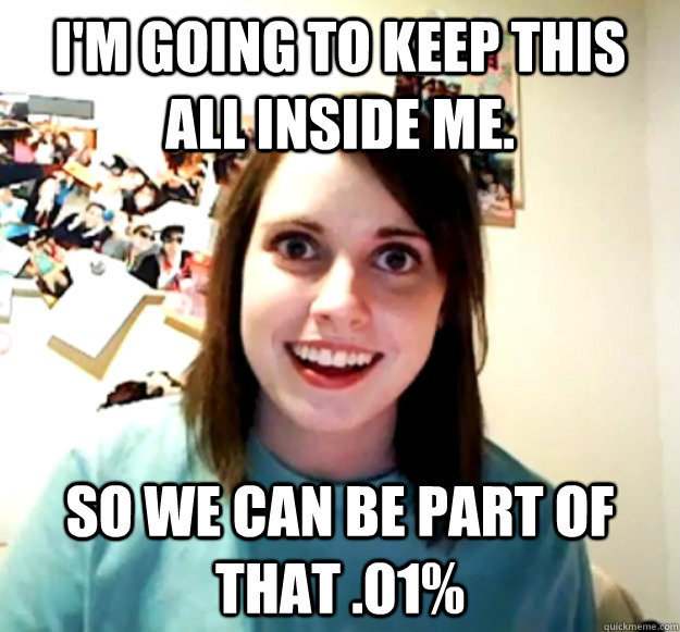 I'm going to keep this all inside me. So we can be part of that .01%  Overly Attached Girlfriend