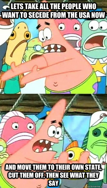 Lets take all the people who want to secede from the USA now and move them to their own state, cut them off, then see what they say  Push it somewhere else Patrick