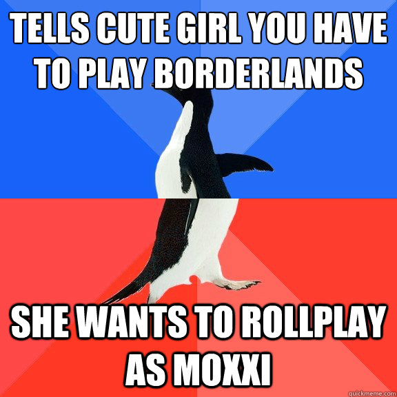 Tells cute girl you have to play borderlands She wants to rollplay as moxxi  Socially Awkward Awesome Penguin
