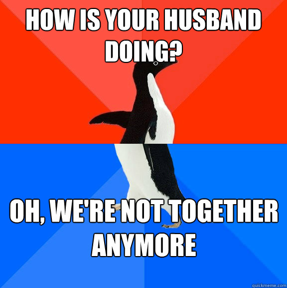 How is your husband doing? Oh, we're not together anymore  Socially Awesome Awkward Penguin