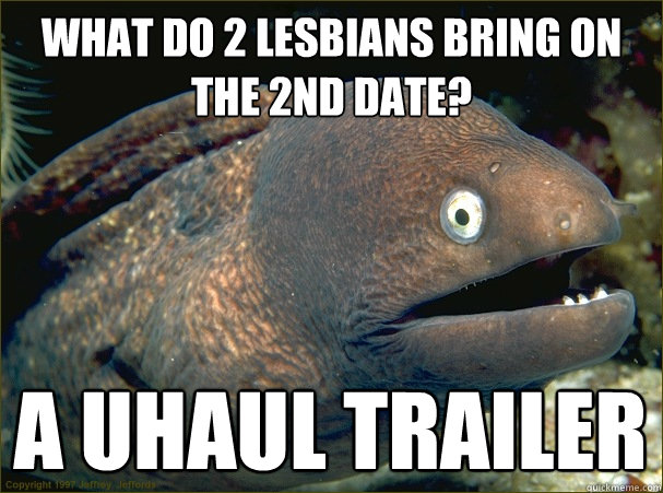 what do 2 lesbians bring on the 2nd date? a uhaul trailer - what do 2 lesbians bring on the 2nd date? a uhaul trailer  Bad Joke Eel
