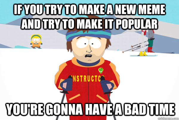 If you try to make a new meme and try to make it popular You're gonna have a bad time  SuperCoolSkiInstructor